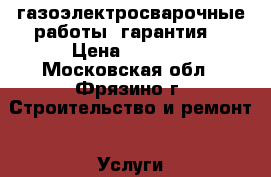 газоэлектросварочные работы, гарантия. › Цена ­ 5 000 - Московская обл., Фрязино г. Строительство и ремонт » Услуги   . Московская обл.